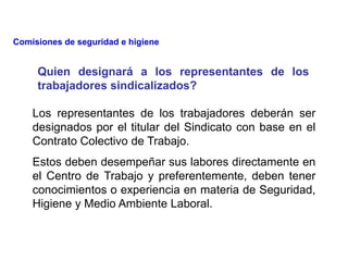 Los representantes de los trabajadores deberán ser
designados por el titular del Sindicato con base en el
Contrato Colectivo de Trabajo.
Estos deben desempeñar sus labores directamente en
el Centro de Trabajo y preferentemente, deben tener
conocimientos o experiencia en materia de Seguridad,
Higiene y Medio Ambiente Laboral.
Quien designará a los representantes de los
trabajadores sindicalizados?
Comisiones de seguridad e higiene
 