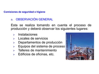 a. OBSERVACIÓN GENERAL
Esta se realiza tomando en cuenta el proceso de
producción y deberá observar los siguientes lugares:
 Instalaciones
 Locales de servicios
 Departamentos de producción
 Equipos del sistema de proceso
 Talleres de mantenimiento
 Edificios de oficinas, etc.
Comisiones de seguridad e higiene
 
