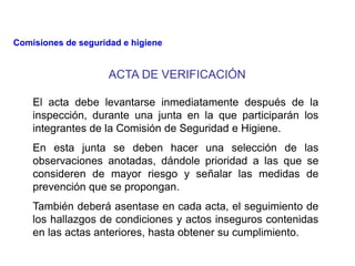 ACTA DE VERIFICACIÓN
El acta debe levantarse inmediatamente después de la
inspección, durante una junta en la que participarán los
integrantes de la Comisión de Seguridad e Higiene.
En esta junta se deben hacer una selección de las
observaciones anotadas, dándole prioridad a las que se
consideren de mayor riesgo y señalar las medidas de
prevención que se propongan.
También deberá asentase en cada acta, el seguimiento de
los hallazgos de condiciones y actos inseguros contenidas
en las actas anteriores, hasta obtener su cumplimiento.
Comisiones de seguridad e higiene
 