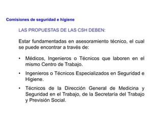 LAS PROPUESTAS DE LAS CSH DEBEN:
• Médicos, Ingenieros o Técnicos que laboren en el
mismo Centro de Trabajo.
• Ingenieros o Técnicos Especializados en Seguridad e
Higiene.
• Técnicos de la Dirección General de Medicina y
Seguridad en el Trabajo, de la Secretaría del Trabajo
y Previsión Social.
Estar fundamentadas en asesoramiento técnico, el cual
se puede encontrar a través de:
Comisiones de seguridad e higiene
 