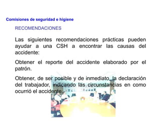 Las siguientes recomendaciones prácticas pueden
ayudar a una CSH a encontrar las causas del
accidente:
Obtener el reporte del accidente elaborado por el
patrón.
Obtener, de ser posible y de inmediato, la declaración
del trabajador, indicando las circunstancias en como
ocurrió el accidente.
RECOMENDACIONES
Comisiones de seguridad e higiene
 