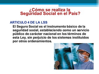 ARTICULO 4 DE LA LSS El Seguro Social es el instrumento básico de la seguridad social, estableciendo como un servicio público de carácter nacional en los términos de esta Ley, sin perjuicio de los sistemas instituidos por otros ordenamientos.   ¿Cómo se realiza la  Seguridad Social en el País? 