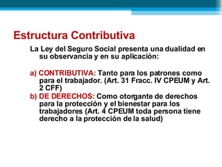 Estructura Contributiva La Ley del Seguro Social presenta una dualidad en su observancia y en su aplicación: a) CONTRIBUTIVA:  Tanto para los patrones como para el trabajador. (Art. 31 Fracc. IV CPEUM y Art. 2 CFF) b) DE DERECHOS:  Como otorgante de derechos para la protección y el bienestar para los trabajadores (Art. 4 CPEUM toda persona tiene derecho a la protección de la salud) 