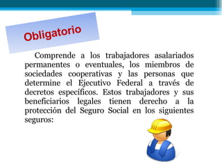 Obligatorio Comprende a los trabajadores asalariados permanentes o eventuales, los miembros de sociedades cooperativas y las personas que determine el Ejecutivo Federal a través de decretos específicos. Estos trabajadores y sus beneficiarios legales tienen derecho a la protección del Seguro Social en los siguientes seguros:  