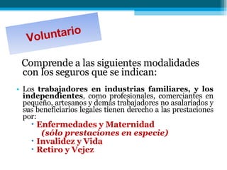 Comprende a las siguientes modalidades con los seguros que se indican: Los  trabajadores en industrias familiares, y los independientes , como profesionales, comerciantes en pequeño, artesanos y demás trabajadores no asalariados y sus beneficiarios legales tienen derecho a las prestaciones por:  Enfermedades y Maternidad  (sólo prestaciones en especie)  Invalidez y Vida  Retiro y Vejez  Voluntario 