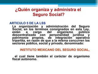 ¿Quién organiza y administra el  Seguro Social? ARTICULO 5 DE LA LSS La organización y administración del Seguro Social, en los términos consignados en esta Ley, están a cargo del organismo público descentralizado con personalidad jurídica y patrimonio propios, de integración operativa tripartita, en razón de que a la misma concurren los sectores público, social y privado, denominado :   INSTITUTO MEXICANO DEL SEGURO SOCIAL,   el cual tiene también el carácter de organismo fiscal autónomo. 