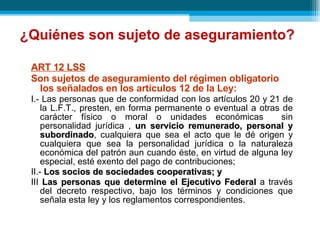 ¿Quiénes son sujeto de aseguramiento? ART 12 LSS Son sujetos de aseguramiento del régimen obligatorio los señalados en los artículos 12 de la Ley:  I.- Las personas que de conformidad con los artículos 20 y 21 de la L.F.T., presten, en forma permanente o eventual a otras de carácter físico o moral o unidades económicas  sin personalidad jurídica ,  un servicio remunerado, personal y subordinado , cualquiera que sea el acto que le dé origen y cualquiera que sea la personalidad jurídica o la naturaleza económica del patrón aun cuando éste, en virtud de alguna ley especial, esté exento del pago de contribuciones; II.-  Los socios de sociedades cooperativas; y III  Las personas que determine el Ejecutivo Federal  a través del decreto respectivo, bajo los términos y condiciones que señala esta ley y los reglamentos correspondientes . 
