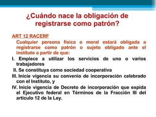 ¿Cuándo nace la obligación de registrarse como patrón? ART 12 RACERF Cualquier persona física o moral estará obligada a registrarse como patrón o sujeto obligado ante el instituto a partir de que: I. Empiece a utilizar los servicios de uno o varios trabajadores II.   Se constituya como sociedad cooperativa III.   Inicie vigencia su convenio de incorporación celebrado con el Instituto, y IV.   Inicie vigencia de Decreto de incorporación que expida el Ejecutivo federal en Términos de la Fracción III del artículo 12 de la Ley . 