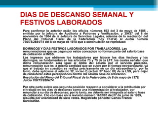 DIAS DE DESCANSO SEMANAL Y FESTIVOS LABORADOS Para confirmar lo anterior están los oficios números 692 del 3 de mayo de 1985 , emitido por la jefatura de Auditoría a Patrones y Verificación, y 39437 del 8 de noviembre de 1984 de la Jefatura de Servicios Legales, además de la resolución del Pleno del Tribunal Fiscal de la Federación (hoy TFJFA) al Juicio número 760/75/2884/74 del 8 de mayo de 1978 que a continuación se reproduce: DOMINGOS Y DÍAS FESTIVOS LABORADOS POR TRABAJADORES. Las remuneraciones que se pagan por estos conceptos no forman parte del salario base  de cotización al IMSS. Los ingresos que obtienen los trabajadores por laborar los días festivos y los domingos, se fundamentan en los artículos 73 y 75 de la LFT, los cuales señalan que dicha remuneración será igual al doble del salario por el servicio prestado, remuneración que es la misma cantidad que se cubre por el tiempo extraordinario, ya que el trabajo en cuestión se realiza precisamente en un día extraordinario; por lo tanto, debe aplicarse el artículo 32, inciso f) (actual 27 fracc IX) de la LSS, para dejar de considerar estas percepciones dentro del salario base de cotización. Resolución del Pleno del Tribunal Fiscal de la Federación, de 8 de mayo de 1978, Juicio 760/75/2884/74 Por otra parte existe una segunda posición respecto a considerar a la retribución por el trabajo en los días de descanso como una indemnización al trabajador, por renunciar a su día de descanso; por lo tanto, no debería ser integrada al salario base de cotización. Ello con base en la revisión número 1652/85 del 27 de junio de 1989, resuelta por unanimidad de siete votos. Magistrado ponente: Carlos Franco Santibáñez . 