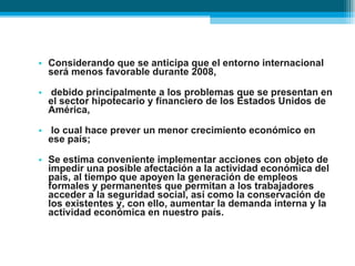 Considerando que se anticipa que el entorno internacional será menos favorable durante 2008, debido principalmente a los problemas que se presentan en el sector hipotecario y financiero de los Estados Unidos de América, lo cual hace prever un menor crecimiento económico en ese país;  Se estima conveniente implementar acciones con objeto de impedir una posible afectación a la actividad económica del país, al tiempo que apoyen la generación de empleos formales y permanentes que permitan a los trabajadores acceder a la seguridad social, así como la conservación de los existentes y, con ello, aumentar la demanda interna y la actividad económica en nuestro país. 