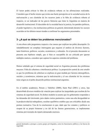 10
El lector podrá criticar la falta de evidencia robusta en las afirmaciones realizadas.
Considero que el hecho mismo que exista una fuerte percepción en la sociedad acerca de la
malversación y uso clientelar de los recursos junto a la falta de evidencia robusta al
respecto, es un indicador de las graves falencias que tiene la Argentina en materia de
desarrollo institucional. El descrédito de la sociedad hacia la justicia, los partidos políticos,
el poder legislativo y las instituciones políticas en general, demostrado durante los sucesos
ocurridos en los últimos meses tienden a confirmar los argumentos presentados.
3- ¿A qué se deben los problemas mencionados?
A esta altura cabe preguntarse respecto a las causas que explican tan pobre desempeño. Es
indudablemente un complejo interrogante que requiere el análisis de diversos factores,
tanto históricos, políticos, sociales, económicos y culturales. En el presente documento se
presenta una hipótesis simple, que si bien es susceptible de ser criticada por ignorar
múltiples matices, considero que captura los aspectos centrales del problema.
Hemos señalado que el sistema de seguridad social en Argentina presenta dos problemas
mayores: Falta de cobertura e interferencia política. La proposición central de este estudio
es que los problemas de cobertura se explican en gran medida por factores demográficos,
sociales y económicos, mientras que la malversación y el uso clientelar de los recursos
tiene origen en el pobre desarrollo político institucional argentino.
En el ámbito académico, Person y Tabellini (2000), Saint Paul (2001) y otros, han
desarrollado diversos modelos de votación para explicar las inequidades que resultan de los
sistemas de seguridad social. En dichos modelos se asume que los gobernantes responden a
las demandas del electorado, pero dados ciertos parámetros, como una alta desigualdad en
la productividad de trabajadores, resultan equilibrios estables que son criticables desde una
postura normativa. Una de la conclusiones es que, dado que los votantes y políticos se
ocupan de su propio bienestar y no del de las futuras generaciones, se implementan
sistemas previsionales de reparto demasiado onerosos.
general destinados a proteger a ciertos grupos privilegiados, como los funcionarios públicos o las fuerzas de
seguridad.
 