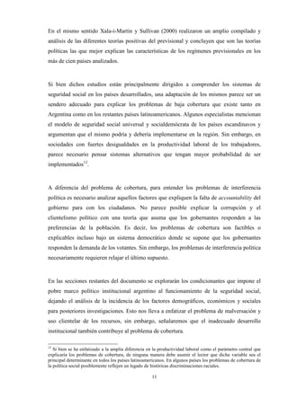 11
En el mismo sentido Xala-i-Martin y Sullivan (2000) realizaron un amplio compilado y
análisis de las diferentes teorías positivas del previsional y concluyen que son las teorías
políticas las que mejor explican las características de los regímenes previsionales en los
más de cien países analizados.
Si bien dichos estudios están principalmente dirigidos a comprender los sistemas de
seguridad social en los países desarrollados, una adaptación de los mismos parece ser un
sendero adecuado para explicar los problemas de baja cobertura que existe tanto en
Argentina como en los restantes países latinoamericanos. Algunos especialistas mencionan
el modelo de seguridad social universal y socialdemócrata de los países escandinavos y
argumentan que el mismo podría y debería implementarse en la región. Sin embargo, en
sociedades con fuertes desigualdades en la productividad laboral de los trabajadores,
parece necesario pensar sistemas alternativos que tengan mayor probabilidad de ser
implementados12
.
A diferencia del problema de cobertura, para entender los problemas de interferencia
política es necesario analizar aquellos factores que expliquen la falta de accountability del
gobierno para con los ciudadanos. No parece posible explicar la corrupción y el
clientelismo político con una teoría que asuma que los gobernantes responden a las
preferencias de la población. Es decir, los problemas de cobertura son factibles o
explicables incluso bajo un sistema democrático donde se supone que los gobernantes
responden la demanda de los votantes. Sin embargo, los problemas de interferencia política
necesariamente requieren relajar el último supuesto.
En las secciones restantes del documento se explorarán los condicionantes que impone el
pobre marco político institucional argentino al funcionamiento de la seguridad social,
dejando el análisis de la incidencia de los factores demográficos, económicos y sociales
para posteriores investigaciones. Esto nos lleva a enfatizar el problema de malversación y
uso clientelar de los recursos, sin embargo, señalaremos que el inadecuado desarrollo
institucional también contribuye al problema de cobertura.
12
Si bien se ha enfatizado a la amplia diferencia en la productividad laboral como el parámetro central que
explicaría los problemas de cobertura, de ninguna manera debe asumir el lector que dicha variable sea el
principal determinante en todos los países latinoamericanos. En algunos países los problemas de cobertura de
la política social posiblemente reflejen un legado de históricas discriminaciones raciales.
 