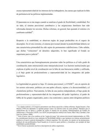 13
escasa representatividad de los intereses de los trabajadores, las causas que explican la falta
de pertinencia de las políticas implementadas.
El panorama no es tan magro cuando se analizan el grado de flexibilidad y estabilidad. Por
un lado, el sistema previsional contributivo y las asignaciones familiares han sido
reformadas durante los noventa. Dichas reformas, en general, han ajustado el sistema a la
cambiante realidad14
.
Respecto a la estabilidad, se observan reglas de juego predecibles en el seguro de
desempleo. En el otro extremo, el sistema previsional (donde la predictibilidad debería ser
una característica primordial) ha sido sujeto de permanentes redefiniciones. Cabe señalar,
que dichas “violaciones” de derechos adquiridos, le han significado al Estado un
importante pasivo judicial15
.
Una característica que homogéneamente presentan todas las políticas es el nulo grado de
coordinación, tanto intersectorial como interjurisdiccional. Los factores institucionales que
explican el pobre nivel de coordinación son la falta de una burocracia estable y calificada,
y el bajo grado de profesionalismo y representatividad de los integrantes del poder
legislativo.
La legitimidad en general es baja. El sistema previsional y el PAMI16
, son en opinión de
los actores relevantes, políticas con una pobre eficacia, sujetas a la discrecionalidad y el
clientelismo político. Nuevamente, la falta de una justicia independiente, el bajo grado de
profesionalismo y representatividad de los integrantes del poder legislativo, el poder de
lobby de los grupos organizados, junto a las coaliciones y pactos entre dirigentes políticos
14
La cúpula sindical y el Congreso presentaron una férrea oposición a dichas reformas. Según Insuani y San
Marino (1993) los diputados se oponían porque veían a la reforma como un costo político. Mientras que el
sindicalismo dio su apoyo a cambio de lograr el manejo de sus propias Administradoras de Fondos de
Jubilaciones y Pensiones (AFJP). Las AFJP con participación sindical son Futura, Más Vida, Claridad y San
José (ver Alonso, 2000).
15
Note el lector, que a los cambios en las “reglas de juego” del sistema previsional implementados en 1994,
los consideramos positivos (son sinónimo de flexibilidad) debido a que ajustaron un sistema actuarialmente
explosivo al nuevo contexto demográfico y laboral argentino. Por otra parte, los ajustes en las prestaciones,
producto de una problemática fiscal basada en el excesivo gasto político y clientelear, son ejemplo de baja
estabilidad y predictibilidad.
16
En el Anexo se presenta una breve descripción de ambos organismos.
 