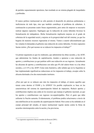 14
de partidos supuestamente opositores, han resultado en un sistema plagado de inequidades
y prebendas.
El marco político institucional no sólo permite el desarrollo de prácticas prebentarias e
ineficiencias de todo tipo, sino que también contribuye al problema de cobertura. A
continuación se presentan cuatro líneas argumentales, pero antes de empezar es necesario
realizar algunos supuestos: Supóngase que la reducción de costos laborales favorece la
formalización de trabajadores. Dicha formalización implicaría mejoras en el grado de
cobertura de la seguridad social y mejoras en la progresividad real del sistema, ya que los
hogares de menores recursos ingresarían al mismo. Vamos a asumir adicionalmente que
los votantes le demandan al gobierno una reducción de costos laborales. Si éstos supuestos
fueran ciertos: ¿Por qué razones no se reducen los impuestos al trabajo?17
Un primer argumento es que los sindicatos, que administran las obras sociales, y las AFJP,
que administran los fondos de capitalización, tienden a oponerse a una reducción de
aportes y contribuciones ya que podrían sufrir una reducción en sus ingresos. Actualmente
las alícuotas de aportes y contribuciones son tales que 8% del salario bruto va a las obras
sociales, y el 11% a las AFJP. Como nota ilustrativa, cabe señalar que en la Argentina se
han implementado significativas reducciones en los impuestos al trabajo, excepto sobre la
alícuota destinada a los dos mencionados institutos.
¿Pero por qué no se reducen aun más los impuestos al trabajo, al menos aquellos que
tienen como destino el PAMI y la ANSES? Un posible explicación se basa en las
características del sistema de coparticipación federal de impuestos. Reducir aportes y
contribuciones implica una caída en los recursos que maneja el gobierno nacional, ya que
los aportes y contribuciones son ingresos no-coparticipables. Pero el gasto que debe
enfrentar la Nación aumenta. Evidentemente, el problema podría solucionarse a través de
una redefinición en los acuerdos de coparticipación federal. Pero como se ha señalado en el
cuerpo principal del estudio, el marco institucional vigente atenta contra la firma de
acuerdos intertemporales entre la nación y las provincias.
17
Los siguientes argumentos fueron extraídos de Ronconi (2001).
 
