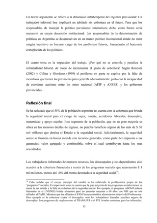 15
Un tercer argumento se refiere a la dimensión intertemporal del régimen previsional: Un
trabajador informal hoy implicará un jubilado sin cobertura en el futuro. Para que los
responsables de manejar la política previsional internalicen dicho costo futuro sería
necesario un mayor desarrollo institucional. Los responsables de la determinación de
políticas en Argentina se desenvuelven en un marco político institucional donde no tiene
ningún incentivo en hacerse cargo de los problemas futuros, fomentando el horizonte
cortoplacista de los políticos.
El cuarto tema es la inspección del trabajo. ¿Por qué no se controla y penaliza la
informalidad laboral, de modo de incrementar el grado de cobertura? Según Ronconi
(2002) y Colina y Giordano (1999) el problema en parte se explica por la falta de
incentivos que tienen las provincias para ejercerla adecuadamente, junto con la incapacidad
de coordinar acciones entre los entes nacional (AFIP y ANSES) y los gobiernos
provinciales.
Reflexión final
Se ha señalado que el 55% de la población argentina no cuenta con la cobertura que brinda
la seguridad social para el riesgo de vejez, muerte, accidentes laborales, desempleo,
maternidad y apoyo escolar. Este segmento de la población, que en su gran mayoría se
ubica en los menores deciles de ingreso, no percibe beneficio alguno de los más de $ 30
mil millones que destina el Estado a la seguridad social. Adicionalmente, la seguridad
social se financia en buena medida con recursos generales, como parte del impuesto a las
ganancias, valor agregado y combustible, sobre el cual contribuyen hasta los mas
necesitados.
Los trabajadores informales de menores recursos, los desocupados y sus dependientes sólo
acceden a la cobertura financiada a través de los programas sociales que representan $ 3
mil millones, menos del 10% del monto destinado a la seguridad social18
.
18
Cabe señalar que el cuerpo principal del estudio se ha enfatizado la problemática propia de los
“programas” sociales. Es importante tener en cuenta que la gran mayoría de los programas sociales tienen su
razón de ser debido a la falta de cobertura de la seguridad social. Por ejemplo, el programa ASOMA (ahora
fusionado en el UNIDOS) brinda alimentos para las personas mayores a 60 años con NBI que no son
afiliados al PAMI. Mientras que los afiliados al PAMI tienen subsidios alimentarios a través del Probienestar.
Otro ejemplo es la cobertura contra el desempleo: sólo los trabajadores formales perciben seguro de
desempleo. Los programas de empleo como el TRABAJAR o el PEL brindan cobertura para los informales.
 