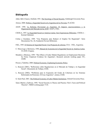 17
Bibliografía
Adler, Bell, Clasen y Sinfield, 1991. The Sociology of Social Security, Edinburgh University Press
Alonso, 2000. Política y Seguridad Social en la Argentina de los Noventa, FLACSO.
ASAP, 1998. La Reforma Previsional en Argentina: El Impacto macroeconómico y la
Organización del Mercado de las AFJP, ASAP y FIEL.
CIEDLA, 1997. La Seguridad Social en América Latina: Seis Experiencias Diferentes. CIEDLA –
Konrad Adenauer.
Colina y Giordano, 1999. “Una Propuesta para Reducir el Empleo No Registrado”. Serie
Documentos No. 26, Fundación Novum Millenium.
FIEL, 1995. El Sistema de Seguridad Social. Una Propuesta de reforma, CEA – FIEL, Argentina.
C. Mesa-Lago y Bertranou, 1998. Manual de Economía de la Seguridad Social en América Latina.
CLAEH, Uruguay.
Mondino y Montoya, 1999. “The Effects of Labor Market Regulations on Employment Decisions
by Firms: Empirical Evidence for Argentina”, Research network working paper 391,
IADB.
Person y Tabellini, 2000. Political Economy: Explaining Economic Policy.
L. Ronconi (2001), “Reflexiones sobre Regulaciones en el Mercado de Trabajo y la Seguridad
Social”, Documento de Trabajo, CEDI.
L. Ronconi (2002), “Problemas para la Expansión del Grado de Cobertura en los Sistemas
Reformados de Pensiones: El Caso Argentino”, mimeo, CEDI.
G. Saint Paul, 2001. The Political Economy of Labor Market Institutions, Oxford University Press.
Xala-i-Martin y Sullivan, 1999. “Social Security in Theory and Practice: Part I. Facts and Political
Theories”, NBER working paper 7118.
 