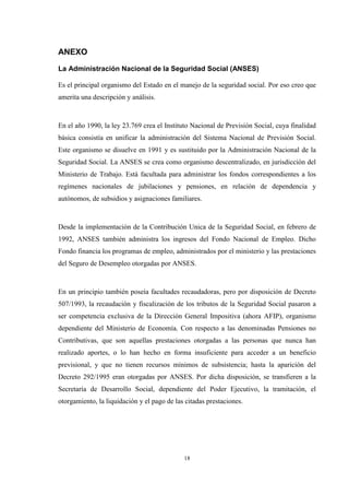 18
ANEXO
La Administración Nacional de la Seguridad Social (ANSES)
Es el principal organismo del Estado en el manejo de la seguridad social. Por eso creo que
amerita una descripción y análisis.
En el año 1990, la ley 23.769 crea el Instituto Nacional de Previsión Social, cuya finalidad
básica consistía en unificar la administración del Sistema Nacional de Previsión Social.
Este organismo se disuelve en 1991 y es sustituido por la Administración Nacional de la
Seguridad Social. La ANSES se crea como organismo descentralizado, en jurisdicción del
Ministerio de Trabajo. Está facultada para administrar los fondos correspondientes a los
regímenes nacionales de jubilaciones y pensiones, en relación de dependencia y
autónomos, de subsidios y asignaciones familiares.
Desde la implementación de la Contribución Unica de la Seguridad Social, en febrero de
1992, ANSES también administra los ingresos del Fondo Nacional de Empleo. Dicho
Fondo financia los programas de empleo, administrados por el ministerio y las prestaciones
del Seguro de Desempleo otorgadas por ANSES.
En un principio también poseía facultades recaudadoras, pero por disposición de Decreto
507/1993, la recaudación y fiscalización de los tributos de la Seguridad Social pasaron a
ser competencia exclusiva de la Dirección General Impositiva (ahora AFIP), organismo
dependiente del Ministerio de Economía. Con respecto a las denominadas Pensiones no
Contributivas, que son aquellas prestaciones otorgadas a las personas que nunca han
realizado aportes, o lo han hecho en forma insuficiente para acceder a un beneficio
previsional, y que no tienen recursos mínimos de subsistencia; hasta la aparición del
Decreto 292/1995 eran otorgadas por ANSES. Por dicha disposición, se transfieren a la
Secretaría de Desarrollo Social, dependiente del Poder Ejecutivo, la tramitación, el
otorgamiento, la liquidación y el pago de las citadas prestaciones.
 