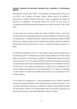 19
Instituto Nacional de Servicios Sociales para Jubilados y Pensionados
(INSJP)
Habitualmente conocido como PAMI, es un ente público no estatal creado en 1971 por la
Ley 19.032, con el objetivo de brindar cobertura médico social a los jubilados y
pensionados del régimen nacional de previsión. Luego se agregaron los titulares de
pensiones no contributivas, las personas mayores de 70 años sin obra social, los
excombatientes de Malvinas, pensionados italianos y las madres con más de 7 hijos. (FIEL
1995)
La mayor parte de los servicios médicos que brinda el PAMI lo realiza a través de la
contratación de terceros (prestadores privados y hospitales públicos). El PAMI sólo cuenta
con 2 policlínicos y 7 residencias geriátricas. Además de las prestaciones médicas el PAMI
tiene diversos programas sociales como las internaciones geriátricas, bolsones de alimentos
(Probienestar), servicios de recreación y turismo, vivienda, hasta plateas gratis para ver
fútbol.
El PAMI gasta actualmente cerca de $ 2.700 millones, aunque durante mediados de los
noventa llegó a gastar $ 3.200 millones. Los gastos siempre superan a los recursos. Según
Polak (ex interventor), el PAMI sumó un déficit de $ 3.300 millones durante los noventa.
A partir de la Ley 25.019 se le impone al PAMI la prohibición de devengar nuevos gastos
y recurrir al tesoro nacional para su financiamiento, aunque no se ha cumplido. Cuenta con
un personal de 12 mil agentes, considerado por la mayoría de los especialistas como
excesivo, algunos han propuesto que es necesario despedir a 9 mil agentes. Sin embargo,
los tibios intentos de reforma han resultado inútiles producto de la oposición de las tres
centrales sindicales.
En los medios de comunicación se señala reiteradamente que el PAMI ha padecido
crónicamente gestiones deficitarias, malas administraciones y contratos incorrectos. A esto
se suman las permanentes acusaciones y sospechas de sobornos y de desviación de fondos
con fines políticos. Muchos de sus administradores han sido acusados o procesados por
malversación de recursos, como Matilde Menéndez, Alderete y Tonietto.
 
