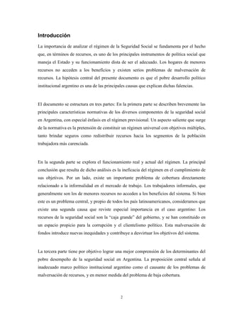 2
Introducción
La importancia de analizar el régimen de la Seguridad Social se fundamenta por el hecho
que, en términos de recursos, es uno de los principales instrumentos de política social que
maneja el Estado y su funcionamiento dista de ser el adecuado. Los hogares de menores
recursos no acceden a los beneficios y existen serios problemas de malversación de
recursos. La hipótesis central del presente documento es que el pobre desarrollo político
institucional argentino es una de las principales causas que explican dichas falencias.
El documento se estructura en tres partes: En la primera parte se describen brevemente las
principales características normativas de los diversos componentes de la seguridad social
en Argentina, con especial énfasis en el régimen previsional. Un aspecto saliente que surge
de la normativa es la pretensión de constituir un régimen universal con objetivos múltiples,
tanto brindar seguros como redistribuir recursos hacia los segmentos de la población
trabajadora más carenciada.
En la segunda parte se explora el funcionamiento real y actual del régimen. La principal
conclusión que resulta de dicho análisis es la ineficacia del régimen en el cumplimiento de
sus objetivos. Por un lado, existe un importante problema de cobertura directamente
relacionado a la informalidad en el mercado de trabajo. Los trabajadores informales, que
generalmente son los de menores recursos no acceden a los beneficios del sistema. Si bien
este es un problema central, y propio de todos los país latinoamericanos, consideramos que
existe una segunda causa que reviste especial importancia en el caso argentino: Los
recursos de la seguridad social son la “caja grande” del gobierno, y se han constituido en
un espacio propicio para la corrupción y el clientelismo político. Esta malversación de
fondos introduce nuevas inequidades y contribuye a desvirtuar los objetivos del sistema.
La tercera parte tiene por objetivo lograr una mejor comprensión de los determinantes del
pobre desempeño de la seguridad social en Argentina. La proposición central señala al
inadecuado marco político institucional argentino como el causante de los problemas de
malversación de recursos, y en menor medida del problema de baja cobertura.
 