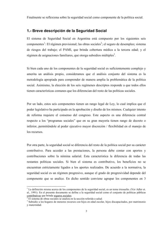 3
Finalmente se reflexiona sobre la seguridad social como componente de la política social.
1.- Breve descripción de la Seguridad Social
El sistema de Seguridad Social en Argentina está compuesto por los siguientes seis
componentes1
: El régimen previsional; las obras sociales2
; el seguro de desempleo; sistema
de riesgos del trabajo; el PAMI, que brinda cobertura médica a la tercera edad; y el
régimen de asignaciones familiares, que otorga subsidios múltiples3
.
Si bien cada uno de los componentes de la seguridad social es suficientemente complejo y
amerita un análisis propio, consideramos que el análisis conjunto del sistema es la
metodología apropiada para comprender de manera amplia la problemática de la política
social. Asimismo, la elección de los seis regímenes descriptos responde a que todos ellos
tienen características comunes que los diferencian del resto de las políticas sociales.
Por un lado, estos seis componentes tienen un rango legal de Ley, lo cual implica que el
poder legislativo ha participado en la aprobación y diseño de los mismos. Cualquier intento
de reforma requiere el consenso del congreso. Este aspecto es una diferencia central
respecto a los “programas sociales” que en su gran mayoría tienen rango de decreto o
inferior, permitiéndole al poder ejecutivo mayor discreción / flexibilidad en el manejo de
los recursos.
Por otra parte, la seguridad social se diferencia del resto de la política social por su carácter
contributivo. Para acceder a las prestaciones, la persona debe contar con aportes y
contribuciones sobre la nómina salarial. Esta característica la diferencia de todas las
restantes políticas sociales. Si bien el sistema es contributivo, los beneficios no se
encuentran estrictamente ligados a los aportes realizados. De acuerdo a la normativa, la
seguridad social es un régimen progresivo, aunque el grado de progresividad depende del
componente que se analice. En dicho sentido conviene agrupar los componentes en 3
1
La definición misma acerca de los componentes de la seguridad social, es un tema irresuelto. (Ver Adler et.
al., 1991). En el presente documento se define a la seguridad social como el conjunto de políticas públicas
contributivas que brinda seguros sociales.
2
El sistema de obras sociales se analiza en la sección referida a salud.
3
Subsidio a los hogares de menores recursos con hijos en edad escolar, hijos discapacitados, por matrimonio
y maternidad.
 