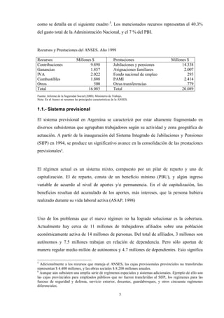 5
como se detalla en el siguiente cuadro 5
. Los mencionados recursos representan el 40.3%
del gasto total de la Administración Nacional, y el 7 % del PBI.
Recursos y Prestaciones del ANSES. Año 1999
Recursos Millones $ Prestaciones Millones $
Contribuciones 9.898 Jubilaciones y pensiones 14.338
Ganancias 1.857 Asignaciones familiares 2.007
IVA 2.022 Fondo nacional de empleo 293
Combustibles 1.808 PAMI 2.414
Otros 500 Otras transferencias 779
Total 16.085 Total 20.089
Fuente: Informe de la Seguridad Social (2000). Ministerio de Trabajo.
Nota: En el Anexo se resumen las principales características de la ANSES.
1.1.- Sistema previsional
El sistema previsional en Argentina se caracterizó por estar altamente fragmentado en
diversos subsistemas que agrupaban trabajadores según su actividad y zona geográfica de
actuación. A partir de la inauguración del Sistema Integrado de Jubilaciones y Pensiones
(SIJP) en 1994, se produce un significativo avance en la consolidación de las prestaciones
previsionales6
.
El régimen actual es un sistema mixto, compuesto por un pilar de reparto y uno de
capitalización. El de reparto, consta de un beneficio mínimo (PBU), y algún ingreso
variable de acuerdo al nivel de aportes y/o permanencia. En el de capitalización, los
beneficios resultan del acumulado de los aportes, más intereses, que la persona hubiera
realizado durante su vida laboral activa (ASAP, 1998)
Uno de los problemas que el nuevo régimen no ha logrado solucionar es la cobertura.
Actualmente hay cerca de 11 millones de trabajadores afiliados sobre una población
económicamente activa de 14 millones de personas. Del total de afiliados, 3 millones son
autónomos y 7.5 millones trabajan en relación de dependencia. Pero sólo aportan de
manera regular medio millón de autónomos y 4.7 millones de dependientes. Esto significa
5
Adicionalmente a los recursos que maneja el ANSES, las cajas previsionales provinciales no transferidas
representan $ 4.400 millones, y las obras sociales $ 8.200 millones anuales.
6
Aunque aún subsisten una amplia serie de regímenes especiales y sistemas adicionales. Ejemplo de ello son
las cajas provinciales para empleados públicos que no fueron transferidas al SIJP, los regímenes para las
fuerzas de seguridad y defensa, servicio exterior, docentes, guardabosques, y otros cincuenta regímenes
diferenciales.
 