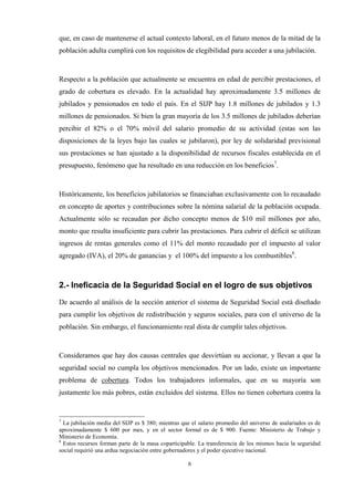 6
que, en caso de mantenerse el actual contexto laboral, en el futuro menos de la mitad de la
población adulta cumplirá con los requisitos de elegibilidad para acceder a una jubilación.
Respecto a la población que actualmente se encuentra en edad de percibir prestaciones, el
grado de cobertura es elevado. En la actualidad hay aproximadamente 3.5 millones de
jubilados y pensionados en todo el país. En el SIJP hay 1.8 millones de jubilados y 1.3
millones de pensionados. Si bien la gran mayoría de los 3.5 millones de jubilados deberían
percibir el 82% o el 70% móvil del salario promedio de su actividad (estas son las
disposiciones de la leyes bajo las cuales se jubilaron), por ley de solidaridad previsional
sus prestaciones se han ajustado a la disponibilidad de recursos fiscales establecida en el
presupuesto, fenómeno que ha resultado en una reducción en los beneficios7
.
Históricamente, los beneficios jubilatorios se financiaban exclusivamente con lo recaudado
en concepto de aportes y contribuciones sobre la nómina salarial de la población ocupada.
Actualmente sólo se recaudan por dicho concepto menos de $10 mil millones por año,
monto que resulta insuficiente para cubrir las prestaciones. Para cubrir el déficit se utilizan
ingresos de rentas generales como el 11% del monto recaudado por el impuesto al valor
agregado (IVA), el 20% de ganancias y el 100% del impuesto a los combustibles8
.
2.- Ineficacia de la Seguridad Social en el logro de sus objetivos
De acuerdo al análisis de la sección anterior el sistema de Seguridad Social está diseñado
para cumplir los objetivos de redistribución y seguros sociales, para con el universo de la
población. Sin embargo, el funcionamiento real dista de cumplir tales objetivos.
Consideramos que hay dos causas centrales que desvirtúan su accionar, y llevan a que la
seguridad social no cumpla los objetivos mencionados. Por un lado, existe un importante
problema de cobertura. Todos los trabajadores informales, que en su mayoría son
justamente los más pobres, están excluidos del sistema. Ellos no tienen cobertura contra la
7
La jubilación media del SIJP es $ 380; mientras que el salario promedio del universo de asalariados es de
aproximadamente $ 600 por mes, y en el sector formal es de $ 900. Fuente: Ministerio de Trabajo y
Ministerio de Economía.
8
Estos recursos forman parte de la masa coparticipable. La transferencia de los mismos hacia la seguridad
social requirió una ardua negociación entre gobernadores y el poder ejecutivo nacional.
 