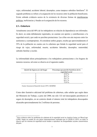 7
vejez, enfermedad, accidente laboral, desempleo, como tampoco subsidios familiares9
. El
segundo problema se refiere a la asignación de los recursos entre la población beneficiaria.
Existe sobrada evidencia acerca de la existencia de diversas formas de interferencias
políticas, ineficiencias y fraudes en la asignación de los recursos.
2.1.- Cobertura
Actualmente cerca del 40% de los trabajadores en relación de dependencia son informales.
Es decir, no están debidamente registrados, no cuentan con aportes y contribuciones a la
seguridad social y por ende no perciben prestaciones. Las cifras son aún mayores entre los
autónomos y cuentapropistas. Al considerar ambos grupos, resulta que aproximadamente el
55% de la población no cuenta con la cobertura que brinda la seguridad social para el
riesgo de vejez, enfermedad, muerte, accidentes laborales, desempleo, maternidad,
subsidio familiar y escolar.
La informalidad afecta principalmente a los trabajadores pertenecientes a los hogares de
menores recursos, tal como se observa en el siguiente cuadro.
Quintil de Ingreso p/c del hogar Porcentaje que percibe beneficios de la
seguridad social
1 25.9 %
2 46.5 %
3 56.1 %
4 65.1 %
5 73.9 %
Fuente: Encuesta de Desarrollo Social (1997). SIEMPRO
Como dato ilustrativo adicional del problema de cobertura, cabe señalar que según datos
del Ministerio de Trabajo, a junio del 2000, tan sólo 122 mil desocupados percibieron el
seguro de desempleo, en un contexto donde el número total de trabajadores desocupados
alcanzaba aproximadamente los 2 millones de personas.
9
Para evidencia sobre los problemas de cobertura de la seguridad social en América Latina ver Mesa-Lago
(1998). Según un estudio de seis países latinoamericanos realizados por el CIEDLA (1997), en todos se
observa que los sistemas de seguridad social tienden a reproducir las desigualdades sociales características
del país.
 