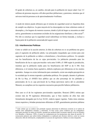 8
El grado de cobertura es, en cambio, elevado para la población de mayor edad. Casi 3.5
millones de personas mayores a 60 años perciben jubilaciones y pensiones, mientras que el
universo total de personas es de aproximadamente 4 millones.
A modo de síntesis puede afirmarse que el sistema de seguridad social en Argentina dista
de cumplir sus objetivos. La gran mayoría de los desocupados no tiene cobertura contra el
desempleo, y los hogares de menores recursos, donde el jefe de hogar se encuentra en edad
activa, generalmente se encuentran excluidos de las asignaciones familiares y obra social10
.
Por ello se concluye que la seguridad social redistribuye en forma truncada, y excluye a
buena parte de la población carenciada del seguro social.
2.2.- Interferencias Políticas
Como se señaló en la sección anterior, la falta de cobertura no es un problema tan grave
para el segmento de población adulta. Las principales inequidades que existen para este
segmento de la población se deben a clientelismos y favoritismos políticos. Un ejemplo
son los beneficiarios de las ex cajas provinciales. La jubilación promedio para los
beneficiarios de las ex cajas provinciales varía entre $ 600 y $ 1000 según la jurisdicción,
mientras que la jubilación media para los beneficiarios del SIJP es de $ 380. Esta
diferencia, si el sistema fuera equitativo, debería explicarse por diferencias en los montos
aportados. Aunque no existe información para constatarlo, existe una amplia percepción en
la sociedad que la misma responde a prebendas políticas. Por ejemplo, durante el gobierno
de De La Rua, el ANSES hizo público que un alto porcentaje de los jubilados y
pensionados de la ex caja provincial de La Rioja (provincia nativa del ex presidente
Menem), no cumplían con los requisitos necesarios para percibir haberes jubilatorios.
Otro caso es el de los regímenes previsionales especiales. Ronconi (2001) estima que
existen más de 50 regímenes diferenciales, que si bien muchos de ellos han sido
formalmente derogados por la Ley 24.241, todavía siguen vigentes. Todos éstos sistemas
tienen requisitos y brindan prestaciones diferentes al SIJP, generalmente permiten jubilarse
10
Cabe señalar que un análisis más profundo requiere determinar la diferencia existente en el salario de
bolsillo entre trabajadores formales e informales. Si bien existe cierta evidencia que los trabajadores
informales perciban un salario de bolsillo, ajustado por productividad, levemente superior al de los formales
(ver Mondino y Montoya, 1999), el monto no compensaría por las prestaciones que dejan de percibir. El
consecuente perjuicio que sufren dichos trabajadores se explicaría por diversos motivos, como ser escasa
educación, falta de información, complejidad en el proceso de registración o habitar en zonas marginales.
 