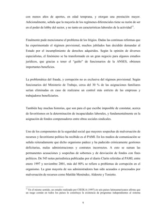9
con menos años de aportes, en edad temprana, y otorgan una prestación mayor.
Adicionalmente, señala que la mayoría de los regímenes diferenciales tiene su razón de ser
en el poder de lobby del sector, y no tanto en características laborales de la actividad11
.
Finalmente pude mencionarse el problema de los litigios. Dadas las continuas reformas que
ha experimentado el régimen previsional, muchos jubilados han decidido demandar al
Estado por el incumplimiento de derechos adquiridos. Según la opinión de diversos
especialistas, el fenómeno se ha transformado en un gran negocio para algunos estudios
jurídicos, que gracias a tener el “guiño” de funcionarios de la ANSES, obtienen
importantes beneficios.
La problemática del fraude, y corrupción no es exclusiva del régimen previsional. Según
funcionarios del Ministerio de Trabajo, cerca del 30 % de las asignaciones familiares
serían eliminadas en caso de realizarse un control más estricto de las empresas y
trabajadores beneficiarios.
También hay muchas historias, que son para el que escribe imposible de constatar, acerca
de favoritismos en la determinación de incapacidades laborales, y fundamentalmente en la
asignación de fondos compensadores entre obras sociales sindicales.
Uno de los componentes de la seguridad social que mayores sospechas de malversación de
recursos y favoritismo político ha recibido es el PAMI. En los medios de comunicación se
señala reiteradamente que dicho organismo padece y ha padecido crónicamente gestiones
deficitarias, malas administraciones y contratos incorrectos. A esto se suman las
permanentes acusaciones y sospechas de sobornos y de desviación de fondos con fines
políticos. De 545 notas periodística publicadas por el diario Clarín referidas al PAMI, entre
enero 1997 y noviembre 2001, más del 80% se refiere a problemas de corrupción en el
organismo. La gran mayoría de sus administradores han sido acusados o procesados por
malversación de recursos como Matilde Menéndez, Alderete y Tonietto.
11
En el mismo sentido, un estudio realizado por CIEDLA (1997) en seis países latinoamericanos afirma que
un rasgo común en todos los países lo constituye la existencia de programas independientes al sistema
 