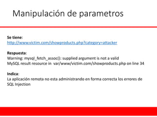 Manipulación de parametros 
Se tiene: 
http://www.victim.com/showproducts.php?category=attacker 
Respuesta: 
Warning: mysql_fetch_assoc(): suppliedargumentisnota valid 
MySQLresultresourcein var/www/victim.com/showproducts.phponline 34 
Indica: 
La aplicación remota no esta administrando en forma correcta los errores de 
SQL Injection  