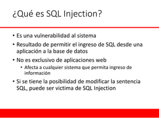 ¿Qué es SQL Injection? 
•Es una vulnerabilidad al sistema 
•Resultado de permitir el ingreso de SQL desde una aplicación a la base de datos 
•No es exclusivo de aplicaciones web 
•Afecta a cualquier sistema que permita ingreso de información 
•Si se tiene la posibilidad de modificar la sentencia SQL, puede ser victima de SQL Injection  