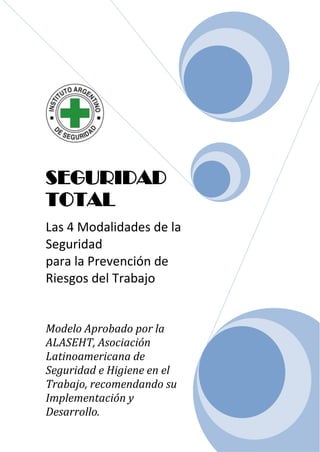 SEGURIDAD
TOTAL
Las 4 Modalidades de la
Seguridad
para la Prevención de
Riesgos del Trabajo


Modelo Aprobado por la
ALASEHT, Asociación
Latinoamericana de
Seguridad e Higiene en el
Trabajo, recomendando su
Implementación y
Desarrollo.
 