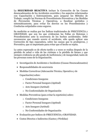 La SEGURIDAD REACTIVA incluye la Corrección de las Causas
desencadenantes de los Accidentes ocurridos y los aspectos relacionados
con Capacitación y Entrenamiento, para asegurar los Métodos de
Trabajo, cumplir las Normas de Procedimiento Preventivas y las Medidas
de Prevención Técnicas y Operativas, a fiscalizar periódica y
sistemáticamente, para evitar los desvíos en los Procedimientos y
Conductas estipulados como seguros.

Su medición se realiza por los Índices tradicionales de FRECUENCIA y
GRAVEDAD, que son los que evidencian las Fallas en Sistemas y
Procedimientos ante la ocurrencia de los hechos accidentales. Debe
reconocerse que cuando ocurre el accidente, sólo queda aplicar una
Corrección de tipo reparadora, sobre las causas que lo produjeron, y
Preventiva, que es importante para evitar que el hecho se repita.

Lo antes expresado es de efecto tardío y a veces se realiza después de la
pérdida de salud o vida de las víctimas o la pérdida de bienes y que
siempre evidencia un alto grado de ineficiencia y de inseguridad, tanto de
las personas como de la Organización.

     Investigación de Accidentes e Incidentes (Causas Desencadenantes)
     Responsabilidades de ocurrencia
     Medidas Correctivas (Adecuación Técnica, Operativa y de
     Capacitación) sobre:
        o Condiciones Inseguras
        o Factor Personal Inseguro (Aptitud)
        o Acto Inseguro (Actitud)
        o No Conformidades de Organización
     Medidas Preventivas (para evitar la repetición) sobre:
        o Condiciones Inseguras
        o Factor Personal Inseguro (Aptitud)
        o Acto Inseguro (Actitud)
        o No Conformidades de Organización
     Evaluación por Indices de FRECUENCIA y GRAVEDAD.
     Costos Directos e Indirectos (Gastos y Pérdidas)




                                                                        17
 