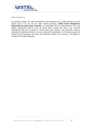 UNITEL S.L.(B45381217) |www.unitel.es | unitel@unitel.es | Telf.: 925 24 50 50 | Fax.: 925 21 34 04 3 
Redes inalámbricas 
No podiamos olvidar a las redes inalámbricas. Unitel garantiza que su LAN inalámbrica sea tan segura como la de una red por cable. Nuestro producto, Unified Threat Management, Reassembly-Free Deep Packet Inspection y la tecnología VPN, los administradores de la red podrán implementar diversas zonas de acceso (para usuarios por cable o por conexión inalámbrica), todo ello sin perder el control sobre quién accede a qué contenido. Nuestros dispositivos inalámbricos ofrecen la misma protección de contenido en el Gateway (puerta de enlace) que los dispositivos por cable, pues disponen también de un antivirus, anti-spyware y funciones de intrusión integrados. 
