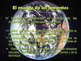El mundo de los lamentos IV Conferencia Ministerial de Defensa de las Américas 2000, celebrada en Manaos . “ D efinir  conceptos de seguridad y defensa para facilitar su entendimiento doctrinario en el ámbito hemisférico”. “ I imprescindible  formación de civiles en asuntos de defensa, así como, la integración entre civiles y militares en los debates de los temas afines”.     “ Debe estimularse la cooperación en el área de desastres naturales, aprovechando los recursos de la ciencia y de la tecnología”. 