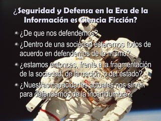¿ Seguridad y Defensa en la Era de la Información es Ciencia Ficción? ¿De que nos defendernos? ¿Dentro de una sociedad estaremos todos de acuerdo en defendernos de lo mismo? ¿estamos entonces, frente a la fragmentación de la sociedad, de la nación, o del estado?   ¿Nuestras capacidades actuales nos sirven para defendernos de la incertidumbre?. 