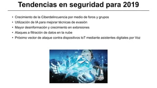 Tendencias en seguridad para 2019
• Crecimiento de la Ciberdelincuencia por medio de foros y grupos
• Utilización de IA para mejorar técnicas de evasión
• Mayor desinformación y crecimiento en extorsiones
• Ataques a filtración de datos en la nube
• Próximo vector de ataque contra dispositivos IoT mediante asistentes digitales por Voz