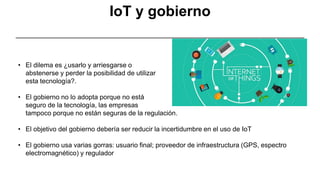 • El dilema es ¿usarlo y arriesgarse o
abstenerse y perder la posibilidad de utilizar
esta tecnología?.
• El gobierno no lo adopta porque no está
seguro de la tecnología, las empresas
tampoco porque no están seguras de la regulación.
• El objetivo del gobierno debería ser reducir la incertidumbre en el uso de IoT
• El gobierno usa varias gorras: usuario final; proveedor de infraestructura (GPS, espectro
electromagnético) y regulador
IoT y gobierno
 