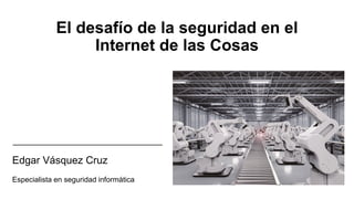 El desafío de la seguridad en el
Internet de las Cosas
Edgar Vásquez Cruz
Especialista en seguridad informática
 