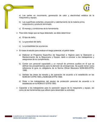 12-
a) Las partes en movimiento, generación de calor y electricidad estática de la
maquinaria y equipo;
b) Las superficies cortantes, proyección y calentamiento de la materia prima,
subproducto y producto terminado;
c) El manejo y condiciones de la herramienta.
Para todo riesgo que se haya detectado, se debe determinar:
a) El tipo de daño;
b) La gravedad del daño;
c) La probabilidad de ocurrencia.
En base al estudio para analizar el riesgo potencial, el patrón debe:
a) Elaborar el Programa Específico de Seguridad e Higiene para la Operación y
Mantenimiento de la Maquinaria y Equipo, darlo a conocer a los trabajadores y
asegurarse de su cumplimiento;
b) Contar con personal capacitado y un manual de primeros auxilios en el que se
definan los procedimientos para la atención de emergencias. Se puede tomar como
referencia la guía no obligatoria de la Norma Oficial Mexicana NOM-005-STPS-
1998;
c) Señalar las áreas de tránsito y de operación de acuerdo a lo establecido en las
NOM-001-STPS-1993 y NOM-026-STPS-1998;
d) Dotar a los trabajadores del equipo de protección personal de acuerdo a lo
establecido en la NOM-017-STPS-1993.
Capacitar a los trabajadores para la operación segura de la maquinaria y equipo, así
como de las herramientas que utilicen para desarrollar su actividad.
FFFAAASSSCCCÍÍÍCCCUUULLLOOO 111000 “““CCCOOONNNDDDIIICCCIIIOOONNNEEESSS DDDEEE SSSEEEGGGUUURRRIIIDDDAAADDD EEE HHHIIIGGGIIIEEENNNEEE”””
DDDEEERRREEECCCHHHOOOSSS RRREEESSSEEERRRVVVAAADDDOOOSSS SSSIIIAAA SSSEEEPPPTTTIIIEEEMMMBBBRRREEE,,, 222000000777
 