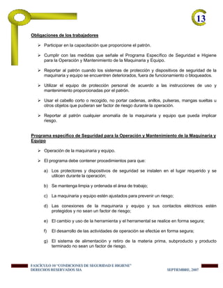 13-
Obligaciones de los trabajadores
Participar en la capacitación que proporcione el patrón.
Cumplir con las medidas que señale el Programa Específico de Seguridad e Higiene
para la Operación y Mantenimiento de la Maquinaria y Equipo.
Reportar al patrón cuando los sistemas de protección y dispositivos de seguridad de la
maquinaria y equipo se encuentren deteriorados, fuera de funcionamiento o bloqueados.
Utilizar el equipo de protección personal de acuerdo a las instrucciones de uso y
mantenimiento proporcionadas por el patrón.
Usar el cabello corto o recogido, no portar cadenas, anillos, pulseras, mangas sueltas u
otros objetos que pudieran ser factor de riesgo durante la operación.
Reportar al patrón cualquier anomalía de la maquinaria y equipo que pueda implicar
riesgo.
Programa específico de Seguridad para la Operación y Mantenimiento de la Maquinaria y
Equipo
Operación de la maquinaria y equipo.
El programa debe contener procedimientos para que:
a) Los protectores y dispositivos de seguridad se instalen en el lugar requerido y se
utilicen durante la operación;
b) Se mantenga limpia y ordenada el área de trabajo;
c) La maquinaria y equipo estén ajustados para prevenir un riesgo;
d) Las conexiones de la maquinaria y equipo y sus contactos eléctricos estén
protegidos y no sean un factor de riesgo;
e) El cambio y uso de la herramienta y el herramental se realice en forma segura;
f) El desarrollo de las actividades de operación se efectúe en forma segura;
g) El sistema de alimentación y retiro de la materia prima, subproducto y producto
terminado no sean un factor de riesgo.
FFFAAASSSCCCÍÍÍCCCUUULLLOOO 111000 “““CCCOOONNNDDDIIICCCIIIOOONNNEEESSS DDDEEE SSSEEEGGGUUURRRIIIDDDAAADDD EEE HHHIIIGGGIIIEEENNNEEE”””
DDDEEERRREEECCCHHHOOOSSS RRREEESSSEEERRRVVVAAADDDOOOSSS SSSIIIAAA SSSEEEPPPTTTIIIEEEMMMBBBRRREEE,,, 222000000777
 