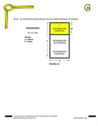 18-
A.1.2 Las dimensiones de las tarjetas de aviso deben ajustarse a lo indicado:
INFORMACIÓN
PRINCIPAL
a/3
a INFORMACIÓN
SECUNDARIA
INFORMACIÓN
ADICIONAL
FIGURA A1
b
DIMENSIONES
b ≤ a ≤ 2 b
Donde:
a = altura
b = base
FFFAAASSSCCCÍÍÍCCCUUULLLOOO 111000 “““CCCOOONNNDDDIIICCCIIIOOONNNEEESSS DDDEEE SSSEEEGGGUUURRRIIIDDDAAADDD EEE HHHIIIGGGIIIEEENNNEEE”””
DDDEEERRREEECCCHHHOOOSSS RRREEESSSEEERRRVVVAAADDDOOOSSS SSSIIIAAA SSSEEEPPPTTTIIIEEEMMMBBBRRREEE,,, 222000000777
 