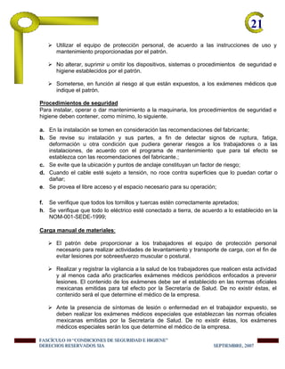 21-
Utilizar el equipo de protección personal, de acuerdo a las instrucciones de uso y
mantenimiento proporcionadas por el patrón.
No alterar, suprimir u omitir los dispositivos, sistemas o procedimientos de seguridad e
higiene establecidos por el patrón.
Someterse, en función al riesgo al que están expuestos, a los exámenes médicos que
indique el patrón.
Procedimientos de seguridad
Para instalar, operar o dar mantenimiento a la maquinaria, los procedimientos de seguridad e
higiene deben contener, como mínimo, lo siguiente.
a. En la instalación se tomen en consideración las recomendaciones del fabricante;
b. Se revise su instalación y sus partes, a fin de detectar signos de ruptura, fatiga,
deformación u otra condición que pudiera generar riesgos a los trabajadores o a las
instalaciones, de acuerdo con el programa de mantenimiento que para tal efecto se
establezca con las recomendaciones del fabricante.;
c. Se evite que la ubicación y puntos de anclaje constituyan un factor de riesgo;
d. Cuando el cable esté sujeto a tensión, no roce contra superficies que lo puedan cortar o
dañar;
e. Se provea el libre acceso y el espacio necesario para su operación;
f. Se verifique que todos los tornillos y tuercas estén correctamente apretados;
h. Se verifique que todo lo eléctrico esté conectado a tierra, de acuerdo a lo establecido en la
NOM-001-SEDE-1999;
Carga manual de materiales:
El patrón debe proporcionar a los trabajadores el equipo de protección personal
necesario para realizar actividades de levantamiento y transporte de carga, con el fin de
evitar lesiones por sobreesfuerzo muscular o postural.
Realizar y registrar la vigilancia a la salud de los trabajadores que realicen esta actividad
y al menos cada año practicarles exámenes médicos periódicos enfocados a prevenir
lesiones. El contenido de los exámenes debe ser el establecido en las normas oficiales
mexicanas emitidas para tal efecto por la Secretaría de Salud. De no existir éstas, el
contenido será el que determine el médico de la empresa.
Ante la presencia de síntomas de lesión o enfermedad en el trabajador expuesto, se
deben realizar los exámenes médicos especiales que establezcan las normas oficiales
mexicanas emitidas por la Secretaría de Salud. De no existir éstas, los exámenes
médicos especiales serán los que determine el médico de la empresa.
FFFAAASSSCCCÍÍÍCCCUUULLLOOO 111000 “““CCCOOONNNDDDIIICCCIIIOOONNNEEESSS DDDEEE SSSEEEGGGUUURRRIIIDDDAAADDD EEE HHHIIIGGGIIIEEENNNEEE”””
DDDEEERRREEECCCHHHOOOSSS RRREEESSSEEERRRVVVAAADDDOOOSSS SSSIIIAAA SSSEEEPPPTTTIIIEEEMMMBBBRRREEE,,, 222000000777
 