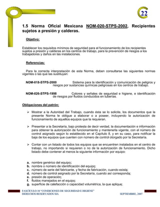 22-
1.5 Norma Oficial Mexicana NOM-020-STPS-2002, Recipientes
sujetos a presión y calderas.
Objetivo:
Establecer los requisitos mínimos de seguridad para el funcionamiento de los recipientes
sujetos a presión y calderas en los centros de trabajo, para la prevención de riesgos a los
trabajadores y daños en las instalaciones.
Referencias:
Para la correcta interpretación de esta Norma, deben consultarse las siguientes normas
vigentes o las que las sustituyan:
NOM-018-STPS-2000 Sistema para la identificación y comunicación de peligros y
riesgos por sustancias químicas peligrosas en los centros de trabajo.
NOM-026-STPS-1998 Colores y señales de seguridad e higiene, e identificación
de riesgos por fluidos conducidos en tuberías.
Obligaciones del patrón:
Mostrar a la Autoridad del Trabajo, cuando ésta se lo solicite, los documentos que la
presente Norma le obligue a elaborar o a poseer, incluyendo la autorización de
funcionamiento de aquellos equipos que la requieran.
Presentar a la Secretaría, bajo protesta de decir verdad, la documentación e información
para obtener la autorización de funcionamiento y mantenerla vigente, con el número de
control asignado según lo establecido en el Capítulo 8, y en su caso, para notificar la
baja de los equipos que cuenten con número de control otorgado por la Secretaría.
Contar con un listado de todos los equipos que se encuentren instalados en el centro de
trabajo, no importando si requieren o no de la autorización de funcionamiento. Dicho
listado debe contener al menos la siguiente información por equipo:
a. nombre genérico del equipo;
b. nombre o número de identificación del equipo;
c. número de serie del fabricante, y fecha de fabricación, cuando exista;
d. número de control asignado por la Secretaría, cuando así corresponda;
e. presión de operación;
f. fluidos manejados en el equipo;
g. superficie de calefacción o capacidad volumétrica, la que aplique;
FFFAAASSSCCCÍÍÍCCCUUULLLOOO 111000 “““CCCOOONNNDDDIIICCCIIIOOONNNEEESSS DDDEEE SSSEEEGGGUUURRRIIIDDDAAADDD EEE HHHIIIGGGIIIEEENNNEEE”””
DDDEEERRREEECCCHHHOOOSSS RRREEESSSEEERRRVVVAAADDDOOOSSS SSSIIIAAA SSSEEEPPPTTTIIIEEEMMMBBBRRREEE,,, 222000000777
 
