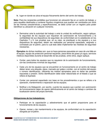 23-
h. lugar en donde se ubica el equipo físicamente dentro del centro de trabajo.
Nota: Para los recipientes portátiles que funcionen sin ubicación fija en un centro de trabajo, y
para aquellos destinados a contener líquidos criogénicos que pueden ser cambiados por otros
de las mismas características y especificaciones, se debe contar con un registro para poder
identificar su ubicación en cualquier momento.
Demostrar ante la autoridad del trabajo o ante la unidad de verificación, según aplique,
la seguridad de los equipos que requieran de autorización de funcionamiento y la
confiabilidad de sus dispositivos de seguridad, de conformidad con lo establecido en los
Capítulos 7 y 9. Las pruebas que, en su caso, se practiquen a los equipos y a sus
dispositivos de seguridad, deben ser realizadas por personal capacitado, asignado o
contratado por el patrón, para lo cual éste debe implementar las medidas de seguridad
necesarias.
Ejemplos de dichas medidas son: que no haya personas expuestas en caso de una falla en
el equipo, equipo de protección personal requerido, pisos libres de grasa y/o agua, servicios
médicos disponibles durante el desarrollo de las pruebas, entre otros, según aplique.
Contar, para todos los equipos que no requieran de la autorización de funcionamiento,
con las condiciones mínimas de seguridad.
Cada uno de los equipos que se encuentren en funcionamiento en el centro de trabajo
deben tener una etiqueta, placa, marcado por golpe o similar, con el nombre del equipo
o número identificación, utilizando los medios apropiados para no dañar las paredes
expuestas a presión. Dicha identificación debe estar relacionada en el listado a que se
refiere el Apartado
Contar con personal capacitado con base en los procedimientos a que se refiere a la
operación, mantenimiento o reparación de los equipos.
Notificar a la Delegación, por escrito, cuando los equipos que cuenten con autorización
de funcionamiento dejen de operar definitivamente en el centro de trabajo o cambien de
localización dentro del propio domicilio.
Obligaciones de los trabajadores:
Participar en la capacitación y adiestramiento que el patrón proporcione para el
funcionamiento de los equipos.
Operar, revisar y dar mantenimiento a los equipos, de conformidad con la capacitación
otorgada por el patrón.
FFFAAASSSCCCÍÍÍCCCUUULLLOOO 111000 “““CCCOOONNNDDDIIICCCIIIOOONNNEEESSS DDDEEE SSSEEEGGGUUURRRIIIDDDAAADDD EEE HHHIIIGGGIIIEEENNNEEE”””
DDDEEERRREEECCCHHHOOOSSS RRREEESSSEEERRRVVVAAADDDOOOSSS SSSIIIAAA SSSEEEPPPTTTIIIEEEMMMBBBRRREEE,,, 222000000777
 