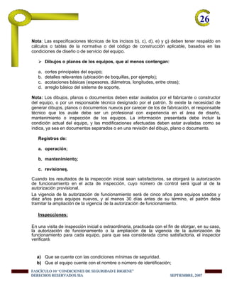 26-
Nota: Las especificaciones técnicas de los incisos b), c), d), e) y g) deben tener respaldo en
cálculos o tablas de la normativa o del código de construcción aplicable, basados en las
condiciones de diseño o de servicio del equipo.
Dibujos o planos de los equipos, que al menos contengan:
a. cortes principales del equipo;
b. detalles relevantes (ubicación de boquillas, por ejemplo);
c. acotaciones básicas (espesores, diámetros, longitudes, entre otras);
d. arreglo básico del sistema de soporte.
Nota: Los dibujos, planos o documentos deben estar avalados por el fabricante o constructor
del equipo, o por un responsable técnico designado por el patrón. Si existe la necesidad de
generar dibujos, planos o documentos nuevos por carecer de los de fabricación, el responsable
técnico que los avale debe ser un profesional con experiencia en el área de diseño,
mantenimiento o inspección de los equipos. La información presentada debe incluir la
condición actual del equipo, y las modificaciones efectuadas deben estar avaladas como se
indica, ya sea en documentos separados o en una revisión del dibujo, plano o documento.
Registros de:
a. operación;
b. mantenimiento;
c. revisiones.
Cuando los resultados de la inspección inicial sean satisfactorios, se otorgará la autorización
de funcionamiento en el acta de inspección, cuyo número de control será igual al de la
autorización provisional.
La vigencia de la autorización de funcionamiento será de cinco años para equipos usados y
diez años para equipos nuevos, y al menos 30 días antes de su término, el patrón debe
tramitar la ampliación de la vigencia de la autorización de funcionamiento.
Inspecciones:
En una visita de inspección inicial o extraordinaria, practicada con el fin de otorgar, en su caso,
la autorización de funcionamiento o la ampliación de la vigencia de la autorización de
funcionamiento para cada equipo, para que sea considerada como satisfactoria, el inspector
verificará:
a) Que se cuente con las condiciones mínimas de seguridad.
b) Que el equipo cuente con el nombre o número de identificación;
FFFAAASSSCCCÍÍÍCCCUUULLLOOO 111000 “““CCCOOONNNDDDIIICCCIIIOOONNNEEESSS DDDEEE SSSEEEGGGUUURRRIIIDDDAAADDD EEE HHHIIIGGGIIIEEENNNEEE”””
DDDEEERRREEECCCHHHOOOSSS RRREEESSSEEERRRVVVAAADDDOOOSSS SSSIIIAAA SSSEEEPPPTTTIIIEEEMMMBBBRRREEE,,, 222000000777
 