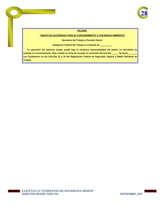 28-
PELIGRO
“EQUIPO NO AUTORIZADO PARA SU FUNCIONAMIENTO Y CON RIESGO INMINENTE”
Secretaría del Trabajo y Previsión Social
Delegación Federal del Trabajo en el Estado de __________
La operación del presente equipo queda bajo la exclusiva responsabilidad del patrón. La Secretaría no
autoriza su funcionamiento. Esta medida se toma de acuerdo al contenido del acta No.______ de fecha________
con fundamento en los artículos 32 y 34 del Reglamento Federal de Seguridad, Higiene y Medio Ambiente de
Trabajo.
FFFAAASSSCCCÍÍÍCCCUUULLLOOO 111000 “““CCCOOONNNDDDIIICCCIIIOOONNNEEESSS DDDEEE SSSEEEGGGUUURRRIIIDDDAAADDD EEE HHHIIIGGGIIIEEENNNEEE”””
DDDEEERRREEECCCHHHOOOSSS RRREEESSSEEERRRVVVAAADDDOOOSSS SSSIIIAAA SSSEEEPPPTTTIIIEEEMMMBBBRRREEE,,, 222000000777
 