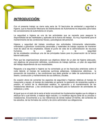 3-
INTRODUCCIÓN:
Con el presente trabajo se cierra esta serie de 10 fascículos de ambiental y seguridad e
higiene, que la Asociación Mexicana de Distribuidores de Automotores ha dispuesto para todos
los concesionarios de automotores en el país.
La seguridad e higiene es una de las actividades que se necesita para asegurar la
disponibilidad de las habilidades y aptitudes de la fuerza de trabajo. Es muy importante para el
mantenimiento de las condiciones físicas y psicológicas del personal.
Higiene y seguridad del trabajo constituye dos actividades íntimamente relacionadas,
orientadas a garantizar condiciones personales y materiales de trabajo capaces de mantener
nivel de salud de los empleados. Desde el punto de vista de la administración de recursos
humanos, la salud y la seguridad
de los empleados constituye una de las principales bases para la preservación de la fuerza
laboral adecuada.
Para que las organizaciones alcancen sus objetivos deben de un plan de higiene adecuado,
con objetivos de prevención definidos, condiciones de trabajo óptimas, un plan de seguridad
del trabajo dependiendo de sus necesidades.
Respecto a la seguridad e higiene se ha comentado ya en los fascículos anteriores sobre el
ruido laboral, el manejo de sustancias químicas peligrosas, instalaciones eléctricas, la
prevención de incendios y, las condiciones que debe guardar un taller de automotores en el
diseño, construcción y mantenimiento de sus edificios y locales.
Es ocasión ahora de comentar los aspectos de seguridad e higienes relativas al manejo de
maquinaria y equipo, el manejo de materiales en general, la operación de recipientes sujetos a
presión, el control de la electricidad estática, la operación y el mantenimiento de las
instalaciones eléctricas y las condiciones de seguridad para la realización de actividades de
soldadura y corte.
Al igual que en el resto de la serie el lector encontrará los fundamentos legales que le obligan a
efectuar tal o cual trámite, a realizar algún estudio, o a modificar alguna parte de su proceso o
instalaciones. Encontrando a su vez referencias de donde realizar el trámite, del contenido de
los estudios, de los formatos de control y de cómo administrar sus obligaciones.
FFFAAASSSCCCÍÍÍCCCUUULLLOOO 111000 “““CCCOOONNNDDDIIICCCIIIOOONNNEEESSS DDDEEE SSSEEEGGGUUURRRIIIDDDAAADDD EEE HHHIIIGGGIIIEEENNNEEE”””
DDDEEERRREEECCCHHHOOOSSS RRREEESSSEEERRRVVVAAADDDOOOSSS SSSIIIAAA SSSEEEPPPTTTIIIEEEMMMBBBRRREEE,,, 222000000777
 