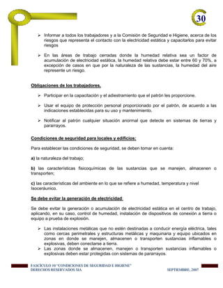 30-
Informar a todos los trabajadores y a la Comisión de Seguridad e Higiene, acerca de los
riesgos que representa el contacto con la electricidad estática y capacitarlos para evitar
riesgos
En las áreas de trabajo cerradas donde la humedad relativa sea un factor de
acumulación de electricidad estática, la humedad relativa debe estar entre 60 y 70%, a
excepción de casos en que por la naturaleza de las sustancias, la humedad del aire
represente un riesgo.
Obligaciones de los trabajadores.
Participar en la capacitación y el adiestramiento que el patrón les proporcione.
Usar el equipo de protección personal proporcionado por el patrón, de acuerdo a las
indicaciones establecidas para su uso y mantenimiento.
Notificar al patrón cualquier situación anormal que detecte en sistemas de tierras y
pararrayos.
Condiciones de seguridad para locales y edificios:
Para establecer las condiciones de seguridad, se deben tomar en cuenta:
a) la naturaleza del trabajo;
b) las características fisicoquímicas de las sustancias que se manejen, almacenen o
transporten;
c) las características del ambiente en lo que se refiere a humedad, temperatura y nivel
Isoceráunico.
Se debe evitar la generación de electricidad:
Se debe evitar la generación o acumulación de electricidad estática en el centro de trabajo,
aplicando, en su caso, control de humedad, instalación de dispositivos de conexión a tierra o
equipo a prueba de explosión.
Las instalaciones metálicas que no estén destinadas a conducir energía eléctrica, tales
como cercas perimetrales y estructuras metálicas y maquinaria y equipo ubicados en
zonas en donde se manejen, almacenen o transporten sustancias inflamables o
explosivas, deben conectarse a tierra.
Las zonas donde se almacenen, manejen o transporten sustancias inflamables o
explosivas deben estar protegidas con sistemas de pararrayos.
FFFAAASSSCCCÍÍÍCCCUUULLLOOO 111000 “““CCCOOONNNDDDIIICCCIIIOOONNNEEESSS DDDEEE SSSEEEGGGUUURRRIIIDDDAAADDD EEE HHHIIIGGGIIIEEENNNEEE”””
DDDEEERRREEECCCHHHOOOSSS RRREEESSSEEERRRVVVAAADDDOOOSSS SSSIIIAAA SSSEEEPPPTTTIIIEEEMMMBBBRRREEE,,, 222000000777
 
