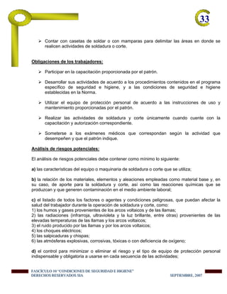 33-
Contar con casetas de soldar o con mamparas para delimitar las áreas en donde se
realicen actividades de soldadura o corte.
Obligaciones de los trabajadores:
Participar en la capacitación proporcionada por el patrón.
Desarrollar sus actividades de acuerdo a los procedimientos contenidos en el programa
específico de seguridad e higiene, y a las condiciones de seguridad e higiene
establecidas en la Norma.
Utilizar el equipo de protección personal de acuerdo a las instrucciones de uso y
mantenimiento proporcionadas por el patrón.
Realizar las actividades de soldadura y corte únicamente cuando cuente con la
capacitación y autorización correspondiente.
Someterse a los exámenes médicos que correspondan según la actividad que
desempeñen y que el patrón indique.
Análisis de riesgos potenciales:
El análisis de riesgos potenciales debe contener como mínimo lo siguiente:
a) las características del equipo o maquinaria de soldadura o corte que se utiliza;
b) la relación de los materiales, elementos y aleaciones empleadas como material base y, en
su caso, de aporte para la soldadura y corte, así como las reacciones químicas que se
produzcan y que generen contaminación en el medio ambiente laboral;
c) el listado de todos los factores o agentes y condiciones peligrosas, que puedan afectar la
salud del trabajador durante la operación de soldadura y corte, como:
1) los humos y gases provenientes de los arcos voltaicos y de las llamas;
2) las radiaciones (infrarroja, ultravioleta y la luz brillante, entre otras) provenientes de las
elevadas temperaturas de las llamas y los arcos voltaicos;
3) el ruido producido por las llamas y por los arcos voltaicos;
4) los choques eléctricos;
5) las salpicaduras y chispas;
6) las atmósferas explosivas, corrosivas, tóxicas o con deficiencia de oxígeno;
d) el control para minimizar o eliminar el riesgo y el tipo de equipo de protección personal
indispensable y obligatoria a usarse en cada secuencia de las actividades;
FFFAAASSSCCCÍÍÍCCCUUULLLOOO 111000 “““CCCOOONNNDDDIIICCCIIIOOONNNEEESSS DDDEEE SSSEEEGGGUUURRRIIIDDDAAADDD EEE HHHIIIGGGIIIEEENNNEEE”””
DDDEEERRREEECCCHHHOOOSSS RRREEESSSEEERRRVVVAAADDDOOOSSS SSSIIIAAA SSSEEEPPPTTTIIIEEEMMMBBBRRREEE,,, 222000000777
 
